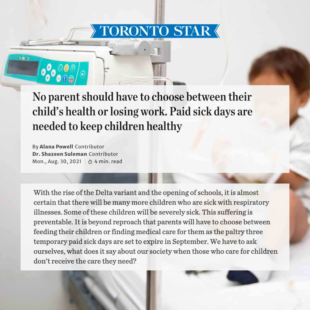 Image of child on hospital bed. Three blocks of text appear on top of the image:  Block 1: Toronto Star  Block 2: “No parent should have to choose between their child’s health or losing work. Paid sick days are needed to keep children healthy  By Alana Powell - Contributor Dr. Shazeen Suleman - Contributor Monday, August 30, 2021 | 4 minute read”  Block 3: “With the rise of the Delta variant and the opening of schools, it is almost certain that there will be many more children who are sick with respiratory illnesses. Some of these children will be severely sick. This suffering is preventable. It is beyond reproach that parents will have to choose between feeding their children or finding medical care for them as the paltry three temporary paid sick days are set to expire in September. We have to ask ourselves, what does it say about our society when those who care for children don’t receive the care they need?”