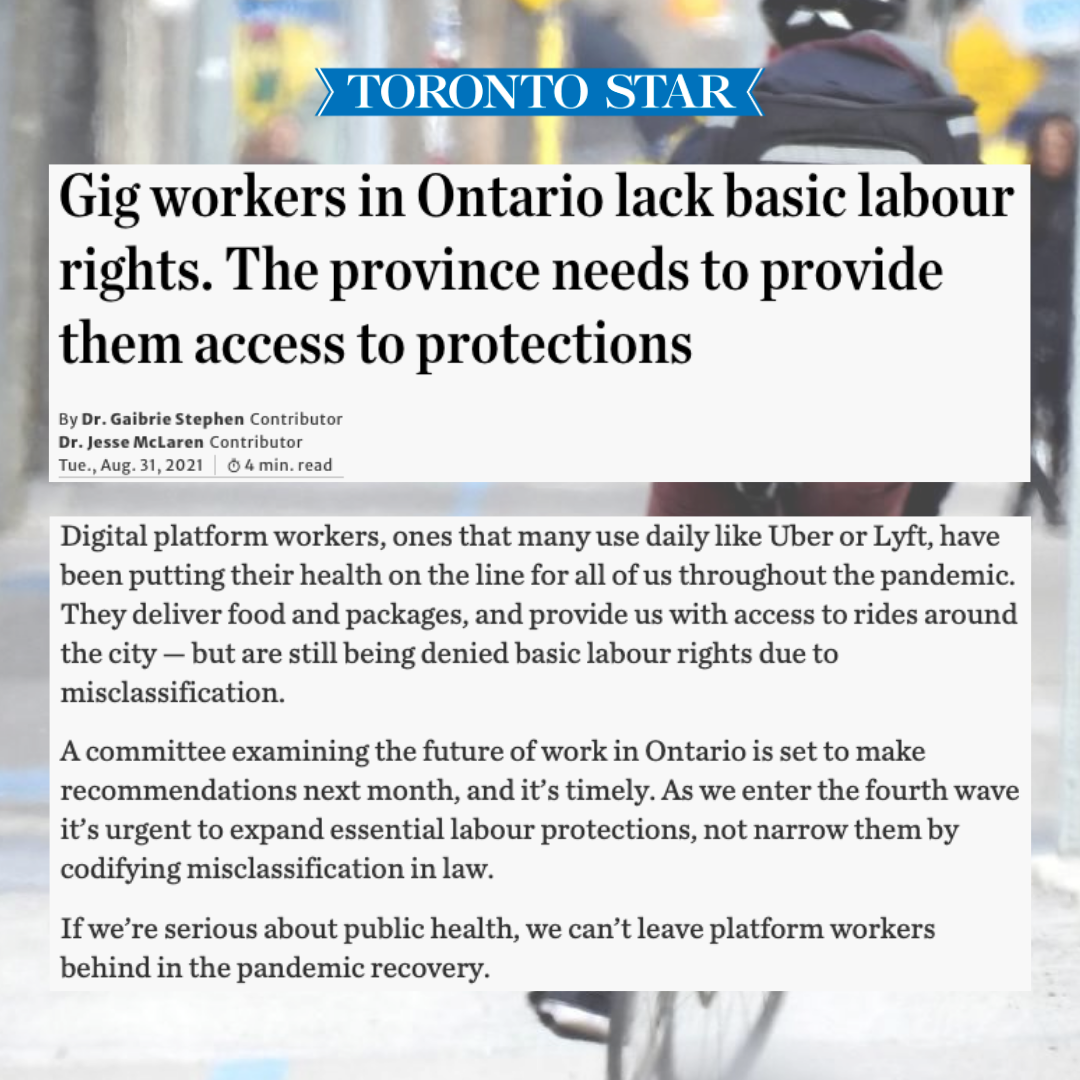 Image of food delivery worker riding a bike on city street. Three blocks of text appear on top of the image:  Block 1: Toronto Star  Block 2: “Gig workers in Ontario lack basic labour rights. The province needs to provide them access to protections”  By Dr. Gaibrie Stephen - Contributor Dr. Jesse McLaren - Contributor Tuesday, August 31, 2021 | 4 minute read”  Block 3: “Digital platform workers, ones that many use daily like Uber or Lyft, have been putting their health on the line for all of us throughout the pandemic. They deliver food and packages, and provide us with access to rides around the city — but are still being denied basic labour rights due to misclassification. A committee examining the future of work in Ontario is set to make recommendations next month, and it’s timely. As we enter the fourth wave, it’s urgent to expand essential labour protections, not narrow them by codifying misclassification in law. If we’re serious about public health, we can’t leave platform workers behind in the pandemic recovery.\