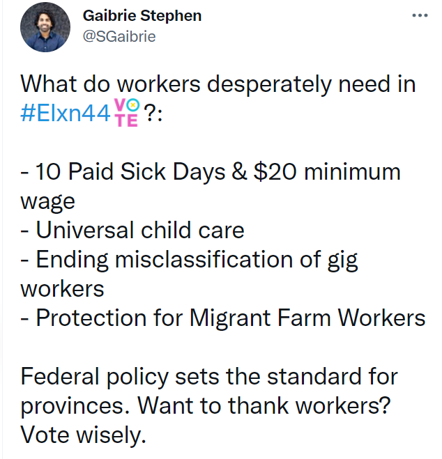 What do workers desperately need in #Elxn44?: - 10 Paid Sick Days & $20 minimum wage - Universal child care - Ending misclassification of gig workers - Protection for Migrant Farm Workers Federal policy sets the standard for provinces. Want to thank workers? Vote wisely.