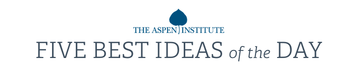 Aspen Institute: FIVE BEST IDEAS of the DAY